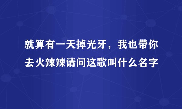 就算有一天掉光牙，我也带你去火辣辣请问这歌叫什么名字