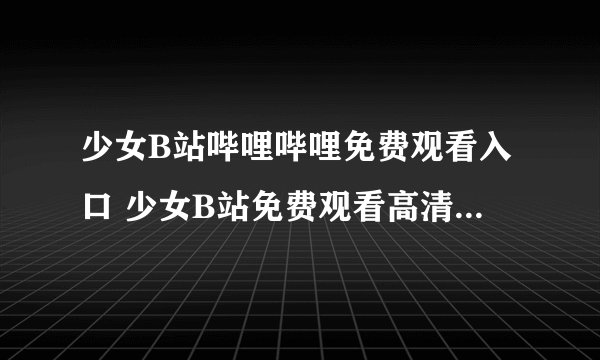 少女B站哔哩哔哩免费观看入口 少女B站免费观看高清入口bilibili