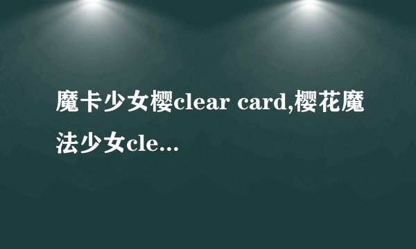 魔卡少女樱clear card,樱花魔法少女clear card：全新章节！
