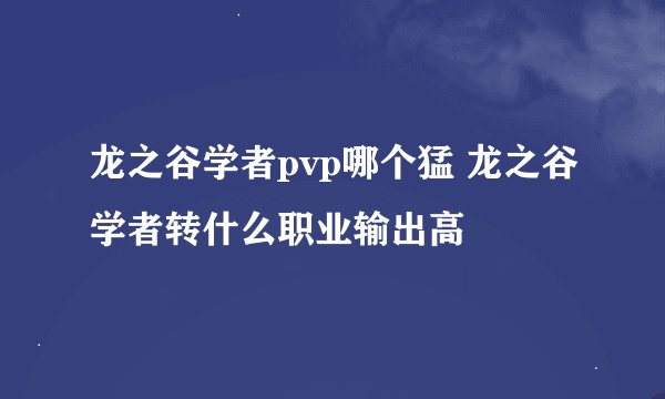 龙之谷学者pvp哪个猛 龙之谷学者转什么职业输出高