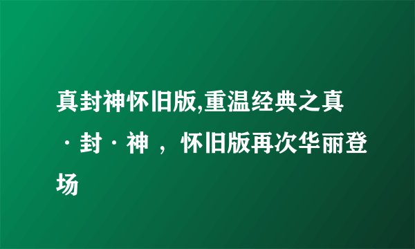 真封神怀旧版,重温经典之真·封·神 ，怀旧版再次华丽登场