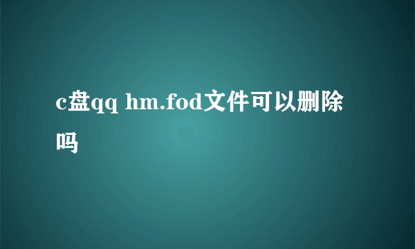 c盘qq hm.fod文件可以删除吗
