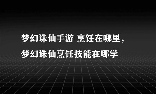 梦幻诛仙手游 烹饪在哪里，梦幻诛仙烹饪技能在哪学