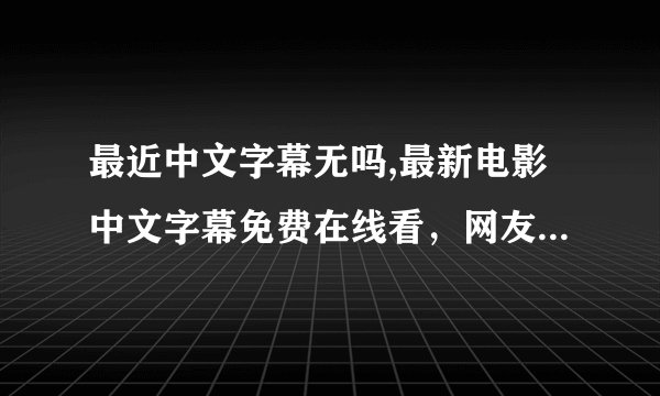最近中文字幕无吗,最新电影中文字幕免费在线看，网友点赞无数！