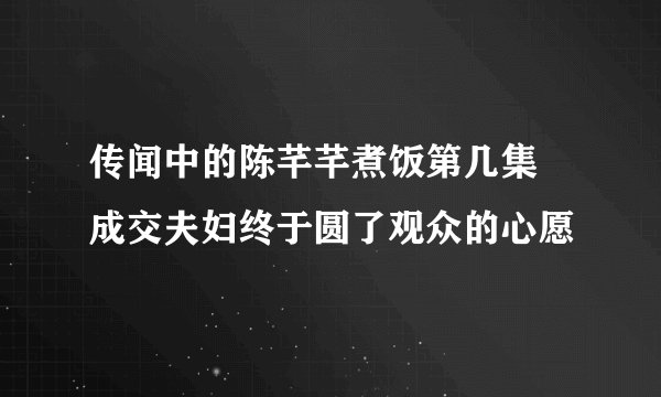 传闻中的陈芊芊煮饭第几集 成交夫妇终于圆了观众的心愿