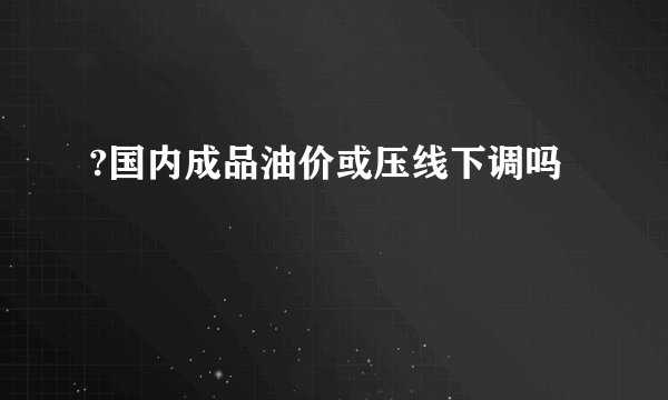 ?国内成品油价或压线下调吗