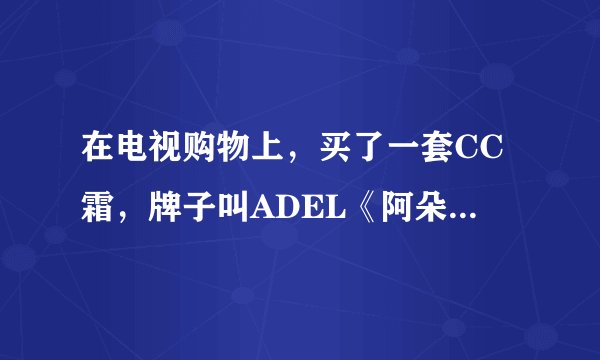 在电视购物上，买了一套CC霜，牌子叫ADEL《阿朵》。之前都没听说过什么CC霜，不知道怎么样？？
