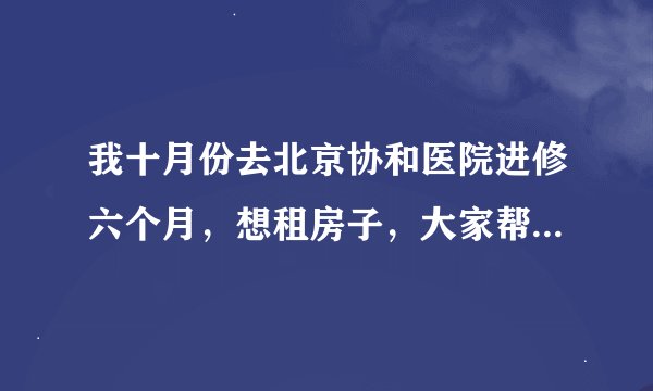 我十月份去北京协和医院进修六个月，想租房子，大家帮我出出注意，价格在500－800块可以承受，谢谢！