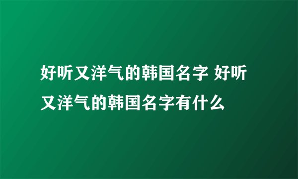 好听又洋气的韩国名字 好听又洋气的韩国名字有什么