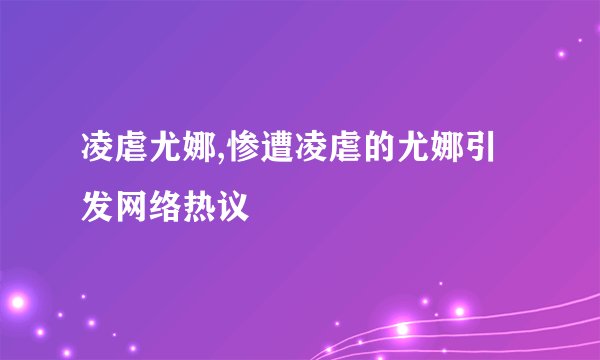 凌虐尤娜,惨遭凌虐的尤娜引发网络热议