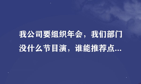 我公司要组织年会，我们部门没什么节目演，谁能推荐点好节目剧本，最好是小品类搞笑点的，谢谢各位了