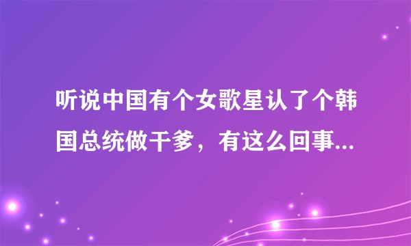 听说中国有个女歌星认了个韩国总统做干爹，有这么回事儿吗？她怎么会认个总统干爹呢？