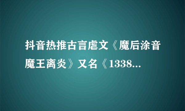 抖音热推古言虐文《魔后涂音魔王离炎》又名《133882》涂音离炎小说全文推荐阅读