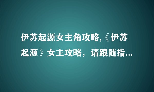 伊苏起源女主角攻略,《伊苏起源》女主攻略，请跟随指引解谜！