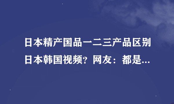 日本精产国品一二三产品区别日本韩国视频？网友：都是精选的！