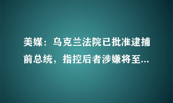 美媒：乌克兰法院已批准逮捕前总统，指控后者涉嫌将至少20人偷运至俄罗斯