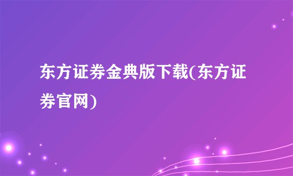 东方证券金典版下载(东方证券官网)
