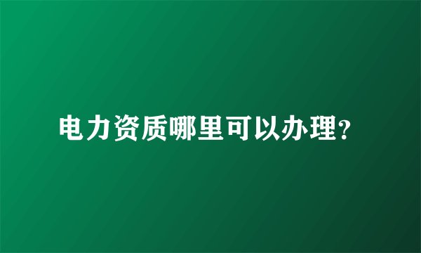 电力资质哪里可以办理？