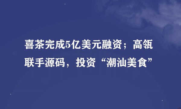 喜茶完成5亿美元融资；高瓴联手源码，投资“潮汕美食”