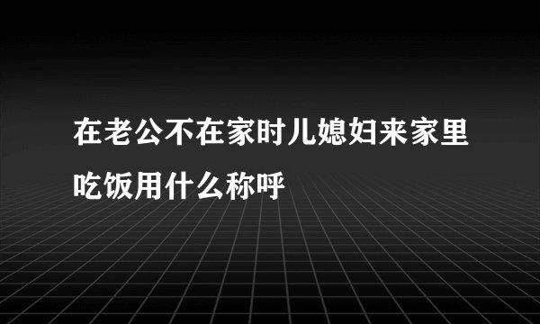 在老公不在家时儿媳妇来家里吃饭用什么称呼