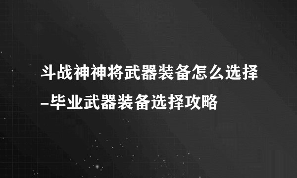 斗战神神将武器装备怎么选择-毕业武器装备选择攻略