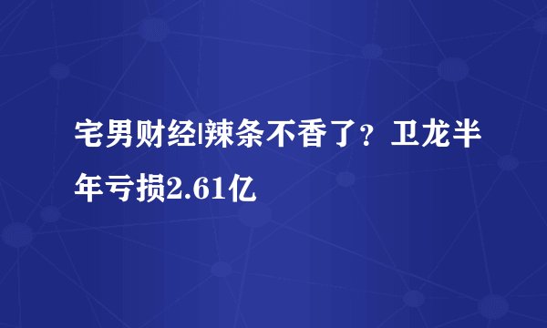 宅男财经|辣条不香了？卫龙半年亏损2.61亿