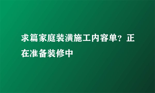 求篇家庭装潢施工内容单？正在准备装修中