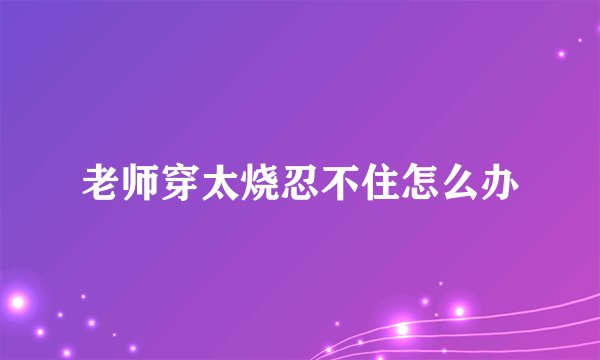 老师穿太烧忍不住怎么办