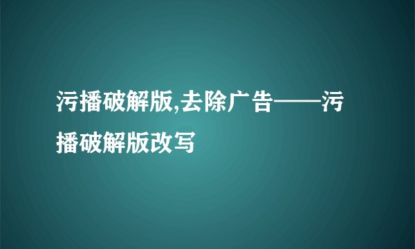 污播破解版,去除广告——污播破解版改写