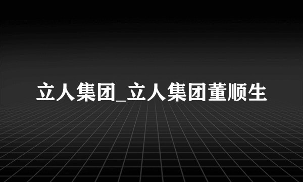 立人集团_立人集团董顺生