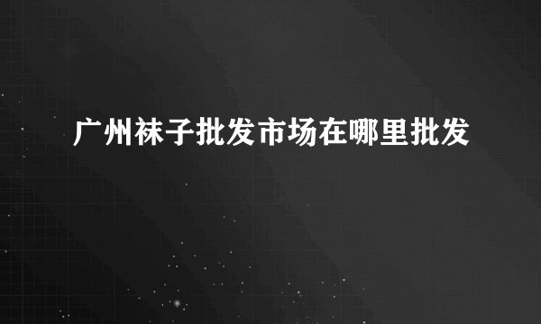 广州袜子批发市场在哪里批发