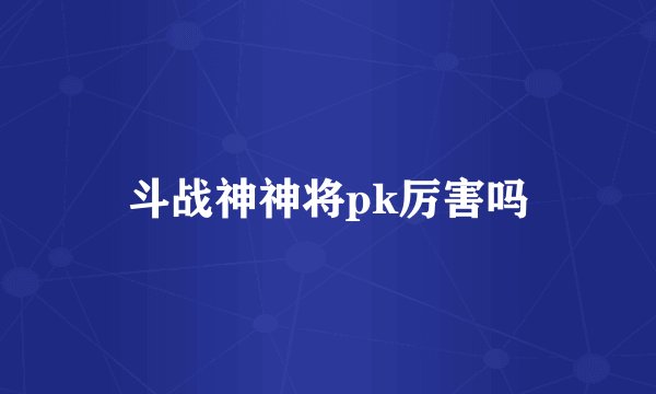 斗战神神将pk厉害吗