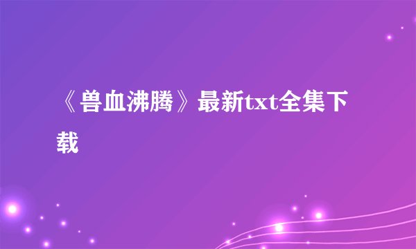 《兽血沸腾》最新txt全集下载