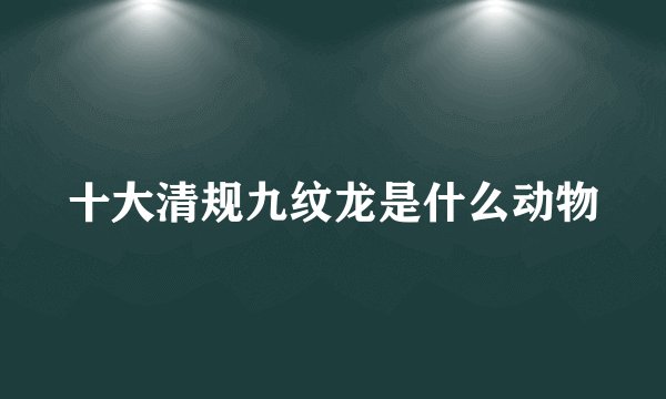 十大清规九纹龙是什么动物