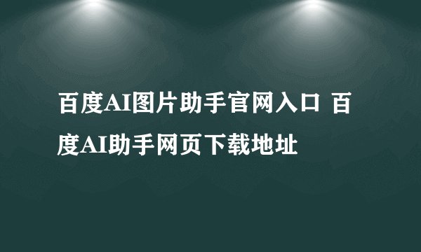 百度AI图片助手官网入口 百度AI助手网页下载地址