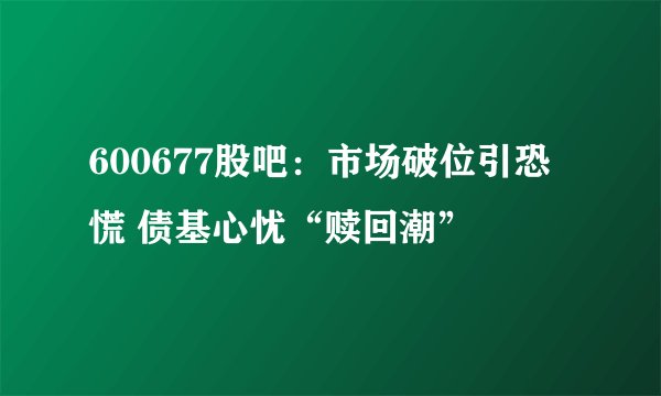 600677股吧：市场破位引恐慌 债基心忧“赎回潮”