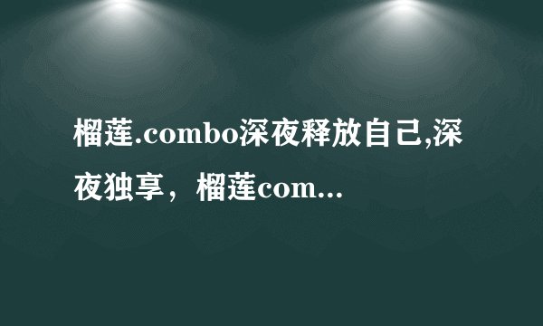 榴莲.combo深夜释放自己,深夜独享，榴莲combo尽情放纵