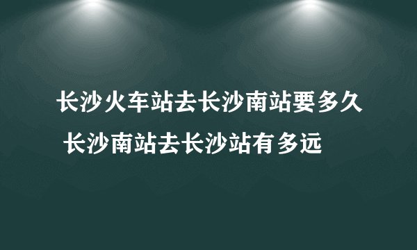 长沙火车站去长沙南站要多久 长沙南站去长沙站有多远