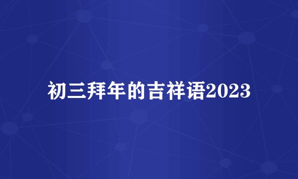 初三拜年的吉祥语2023