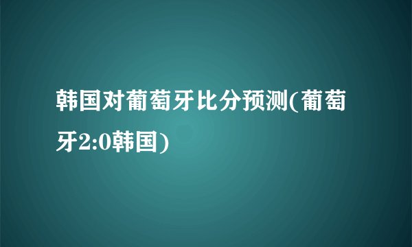韩国对葡萄牙比分预测(葡萄牙2:0韩国)