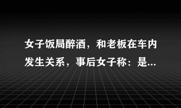 女子饭局醉酒，和老板在车内发生关系，事后女子称：是他强上了我