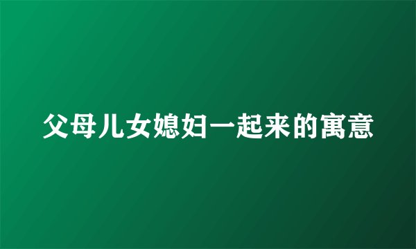 父母儿女媳妇一起来的寓意