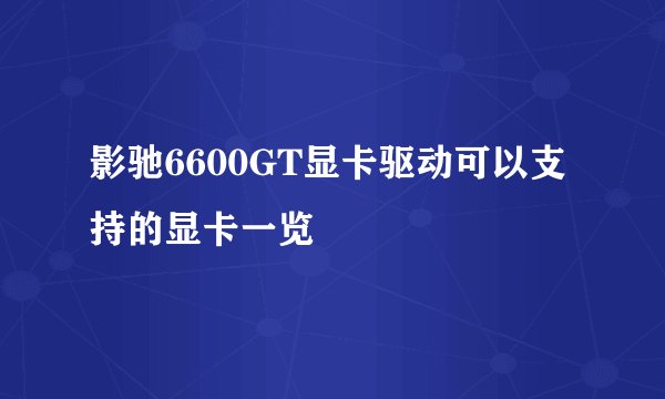 影驰6600GT显卡驱动可以支持的显卡一览