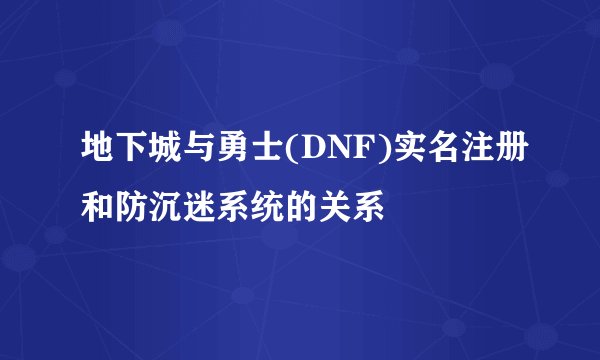 地下城与勇士(DNF)实名注册和防沉迷系统的关系