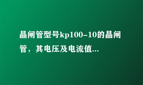 晶闸管型号kp100-10的晶闸管，其电压及电流值为多少？