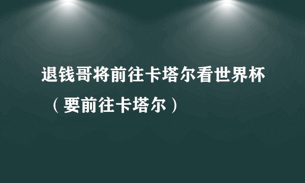 退钱哥将前往卡塔尔看世界杯 （要前往卡塔尔）