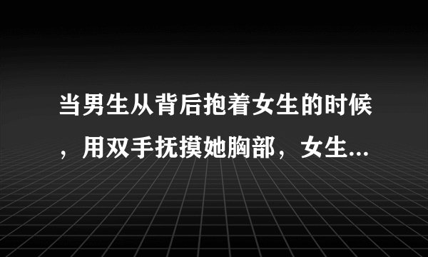当男生从背后抱着女生的时候，用双手抚摸她胸部，女生会反感吗？