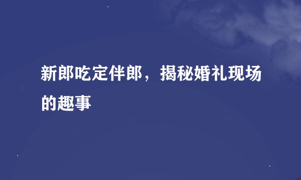 新郎吃定伴郎，揭秘婚礼现场的趣事