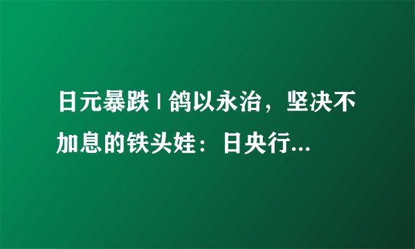 日元暴跌 | 鸽以永治，坚决不加息的铁头娃：日央行为什么就是不加息呢？