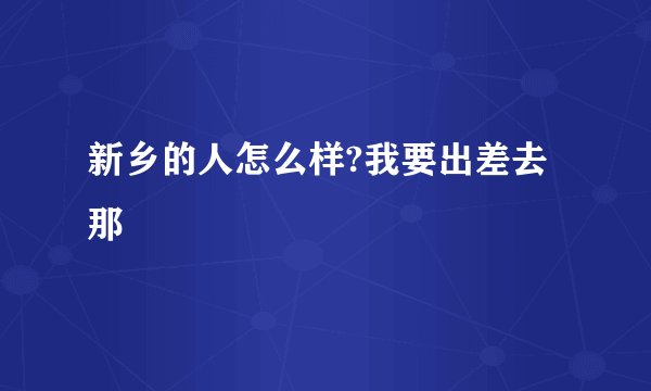 新乡的人怎么样?我要出差去那